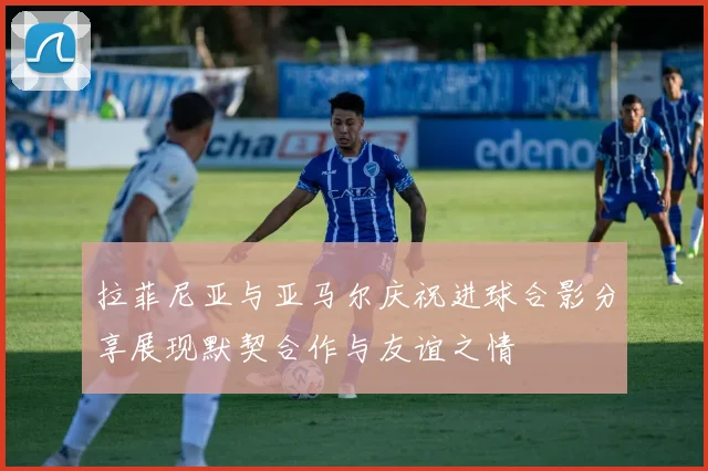 拉菲尼亚与亚马尔庆祝进球合影分享展现默契合作与友谊之情
