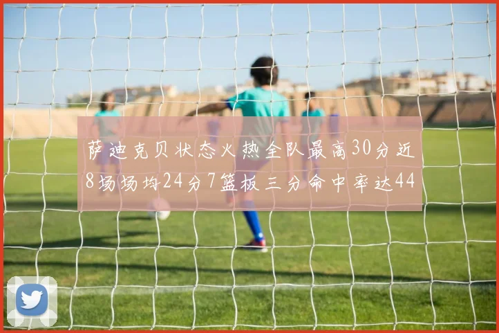 萨迪克贝状态火热全队最高30分近8场场均24分7篮板三分命中率达44