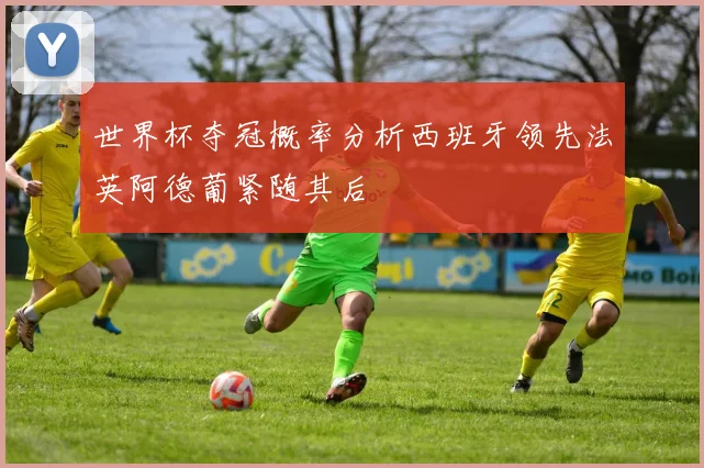 世界杯夺冠概率分析西班牙领先法英阿德葡紧随其后