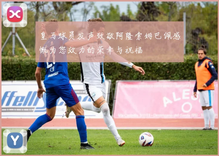 皇马球员发声致敬阿隆索姆巴佩感慨为您效力的荣幸与祝福