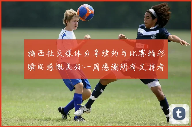 梅西社交媒体分享续约与比赛精彩瞬间感慨美好一周感谢所有支持者