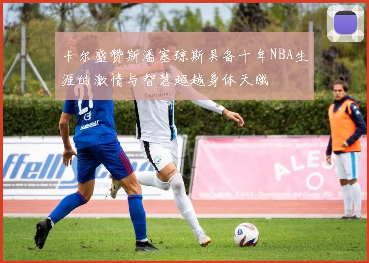 卡尔盛赞斯潘塞琼斯具备十年NBA生涯的激情与智慧超越身体天赋