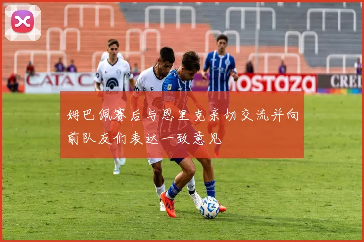 姆巴佩赛后与恩里克亲切交流并向前队友们表达一致意见