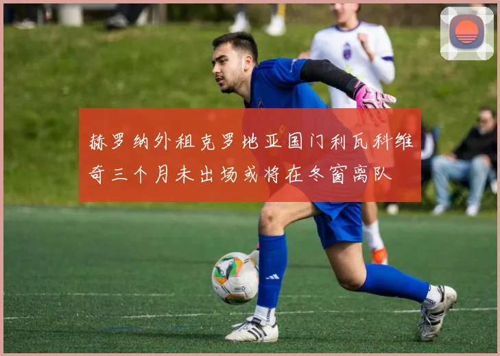 赫罗纳外租克罗地亚国门利瓦科维奇三个月未出场或将在冬窗离队