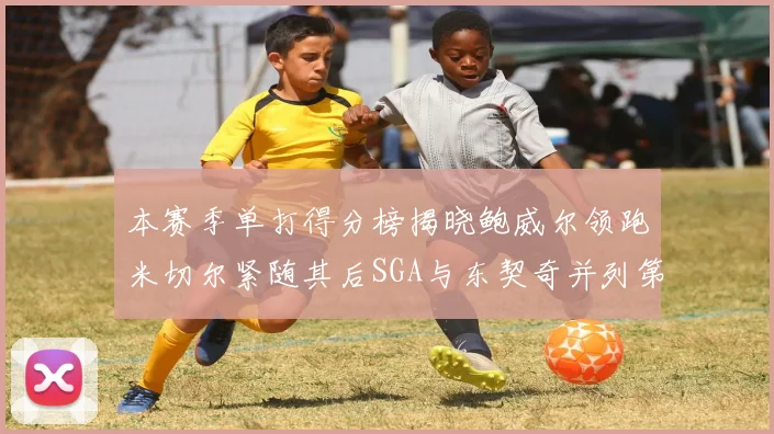 本赛季单打得分榜揭晓鲍威尔领跑米切尔紧随其后SGA与东契奇并列第三