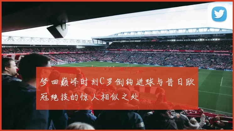 梦回巅峰时刻C罗倒钩进球与昔日欧冠绝技的惊人相似之处