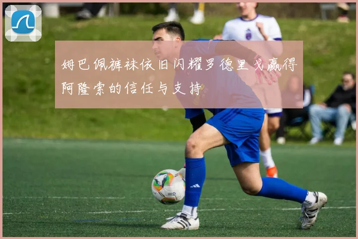 姆巴佩裤袜依旧闪耀罗德里戈赢得阿隆索的信任与支持