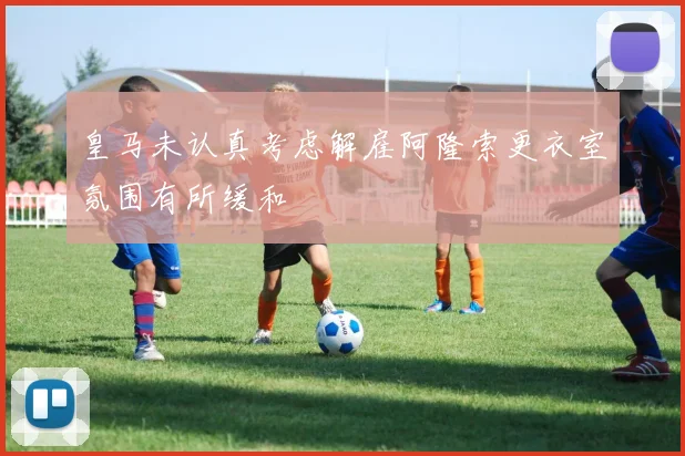 皇马未认真考虑解雇阿隆索更衣室氛围有所缓和