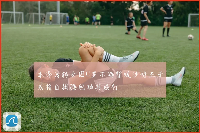 本泽马转会因C罗不满暂缓沙特王子或将自掏腰包助其成行