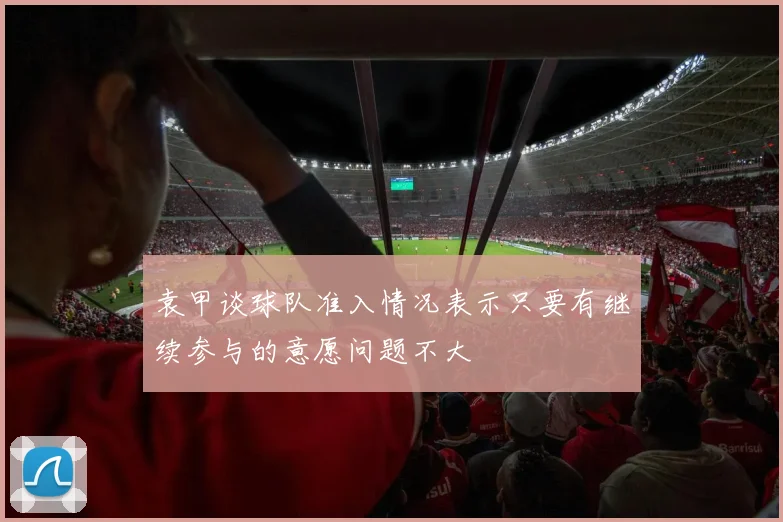 袁甲谈球队准入情况表示只要有继续参与的意愿问题不大