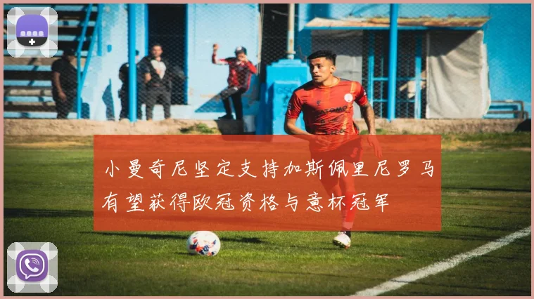 小曼奇尼坚定支持加斯佩里尼罗马有望获得欧冠资格与意杯冠军