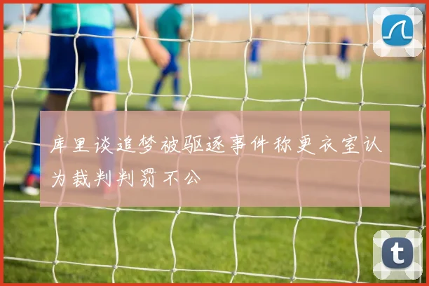 库里谈追梦被驱逐事件称更衣室认为裁判判罚不公