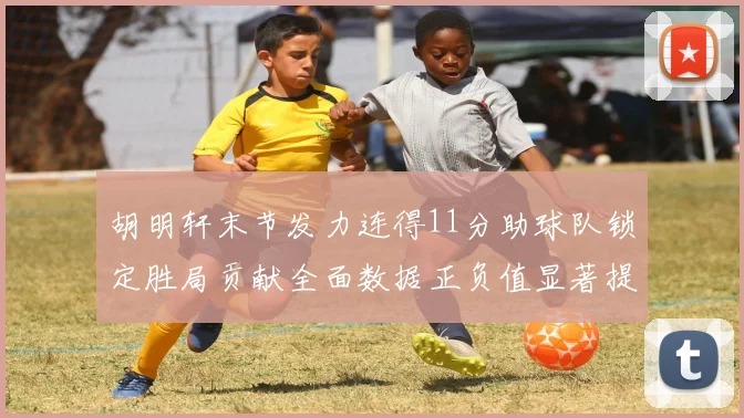 胡明轩末节发力连得11分助球队锁定胜局贡献全面数据正负值显著提升