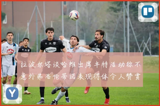 拉波尔塔谈哈维出席丰特活动称不意外弗洛伦蒂诺表现得体令人赞赏