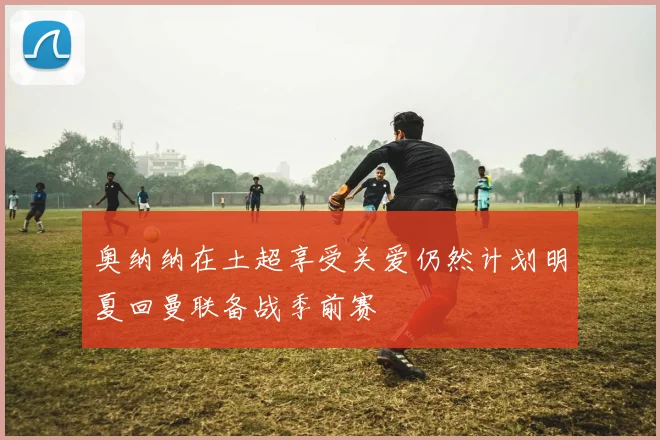奥纳纳在土超享受关爱仍然计划明夏回曼联备战季前赛