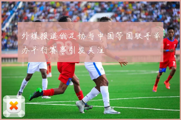 外媒报道俄足协与中国等国联手举办平行赛事引发关注