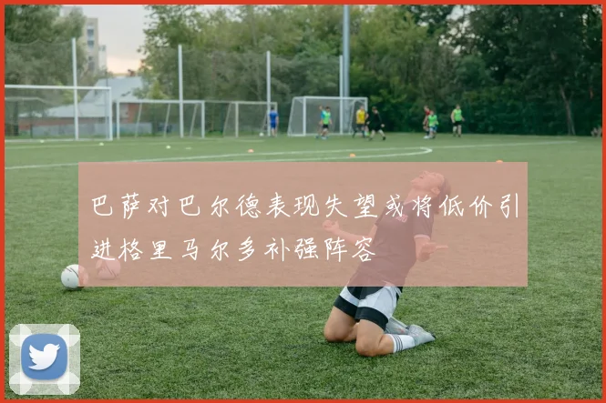巴萨对巴尔德表现失望或将低价引进格里马尔多补强阵容
