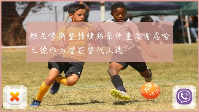 维尼修斯坚持续约条件皇马考虑哈兰德作为潜在替代人选