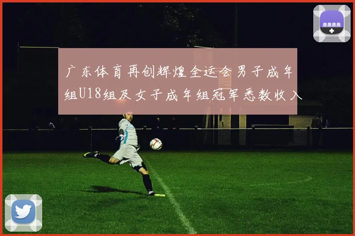 广东体育再创辉煌全运会男子成年组U18组及女子成年组冠军悉数收入囊中