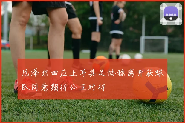 厄泽尔回应土耳其足协称离开获球队同意期待公正对待
