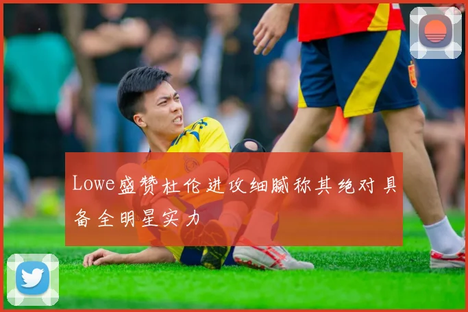 Lowe盛赞杜伦进攻细腻称其绝对具备全明星实力