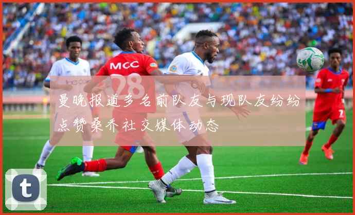 曼晚报道多名前队友与现队友纷纷点赞桑乔社交媒体动态