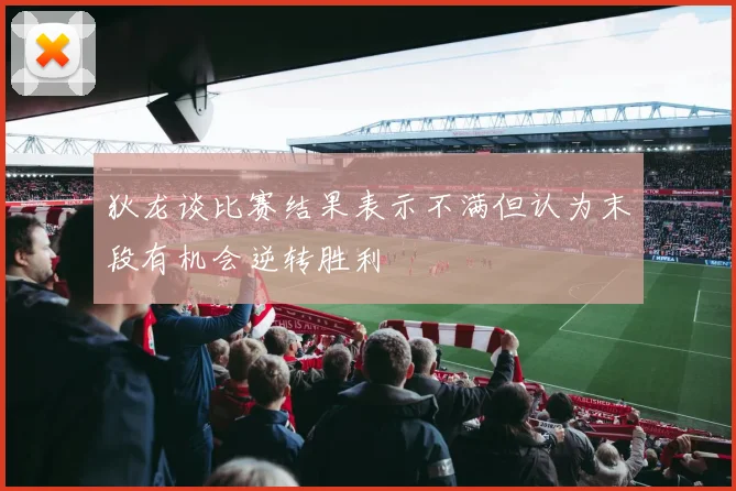 狄龙谈比赛结果表示不满但认为末段有机会逆转胜利