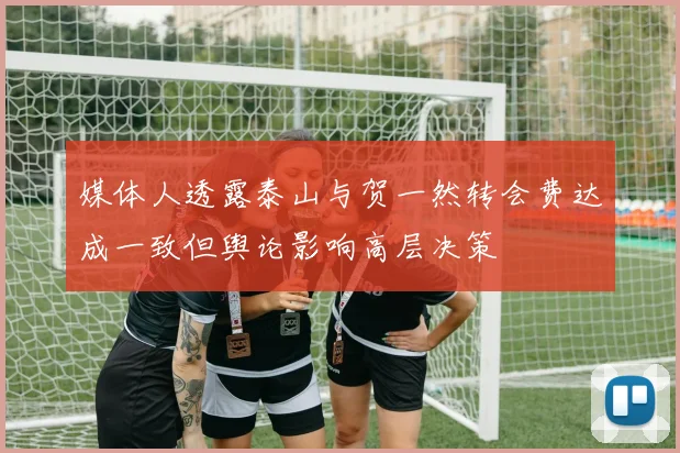 媒体人透露泰山与贺一然转会费达成一致但舆论影响高层决策