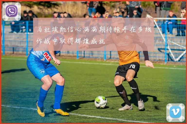 马杜埃凯信心满满期待枪手在多线作战中取得辉煌成就