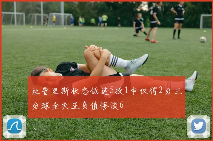 杜普里斯状态低迷5投1中仅得2分三分球全失正负值惨淡6