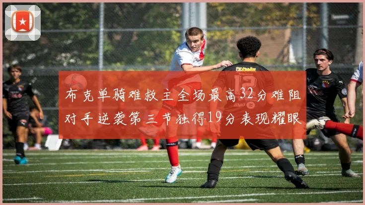 布克单骑难救主全场最高32分难阻对手逆袭第三节独得19分表现耀眼