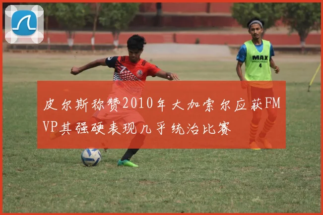皮尔斯称赞2010年大加索尔应获FMVP其强硬表现几乎统治比赛