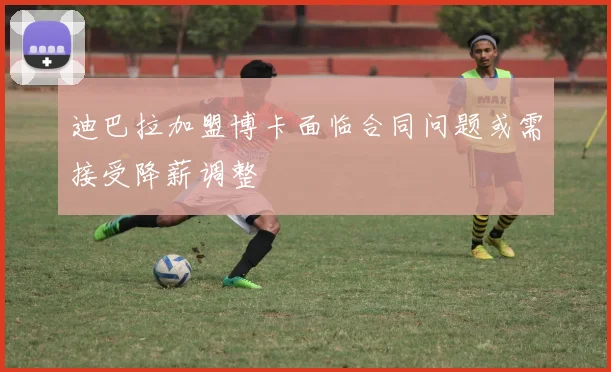 迪巴拉加盟博卡面临合同问题或需接受降薪调整