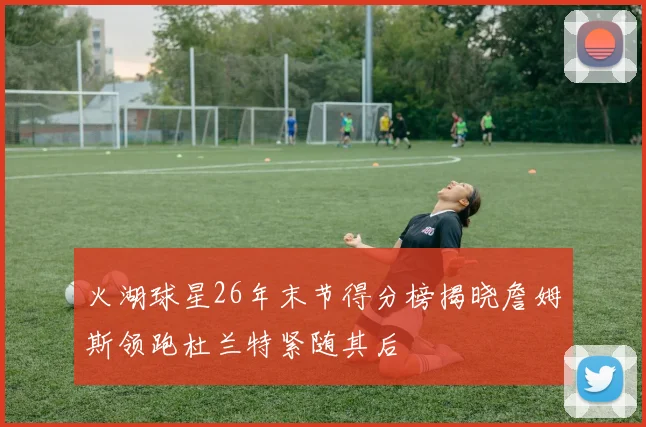 火湖球星26年末节得分榜揭晓詹姆斯领跑杜兰特紧随其后