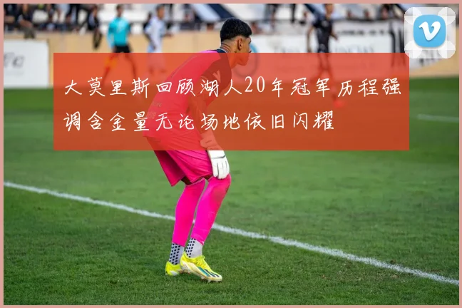 大莫里斯回顾湖人20年冠军历程强调含金量无论场地依旧闪耀