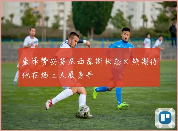 豪泽赞安芬尼西蒙斯状态火热期待他在场上大展身手