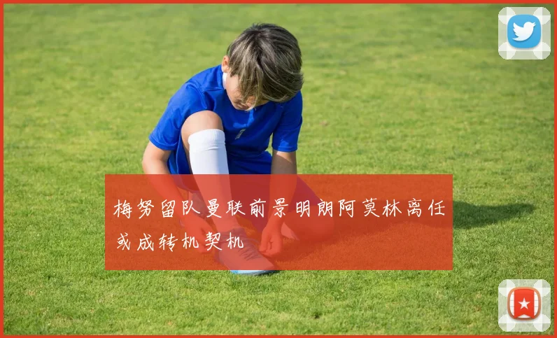 梅努留队曼联前景明朗阿莫林离任或成转机契机