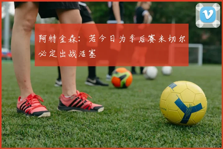 阿特金森：若今日为季后赛米切尔必定出战活塞