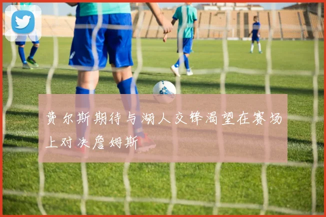 费尔斯期待与湖人交锋渴望在赛场上对决詹姆斯