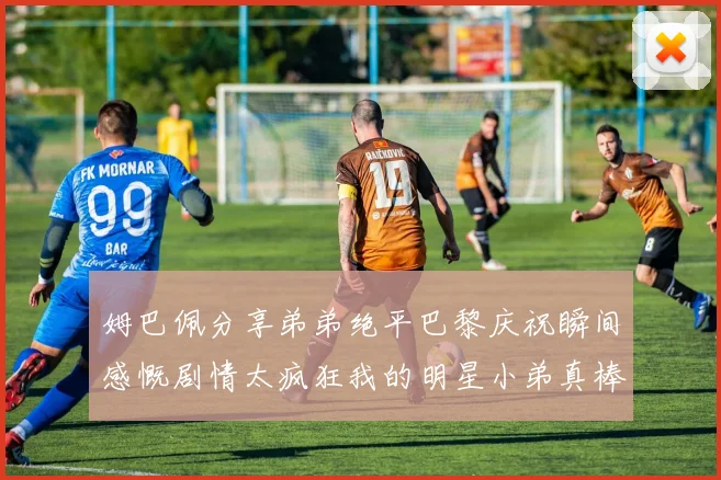姆巴佩分享弟弟绝平巴黎庆祝瞬间感慨剧情太疯狂我的明星小弟真棒