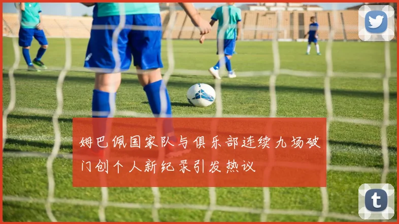姆巴佩国家队与俱乐部连续九场破门创个人新纪录引发热议