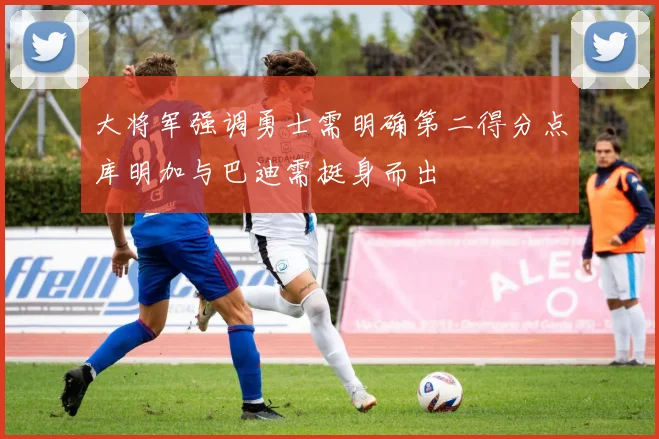 大将军强调勇士需明确第二得分点库明加与巴迪需挺身而出