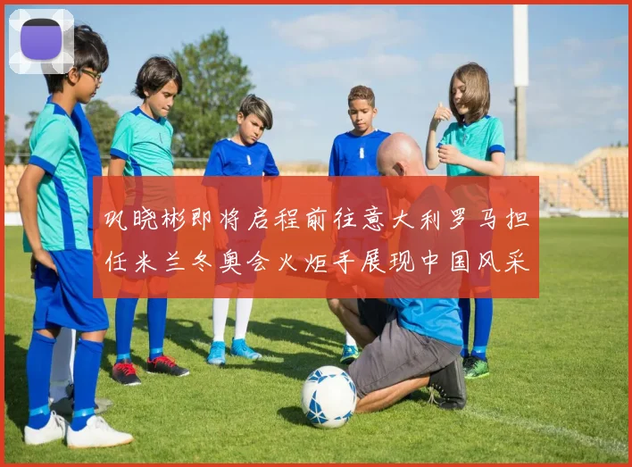 巩晓彬即将启程前往意大利罗马担任米兰冬奥会火炬手展现中国风采