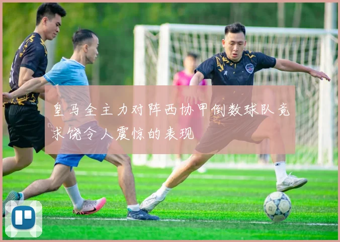 皇马全主力对阵西协甲倒数球队竟求饶令人震惊的表现