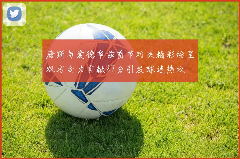 唐斯与爱德华兹首节对决精彩纷呈双方合力贡献27分引发球迷热议