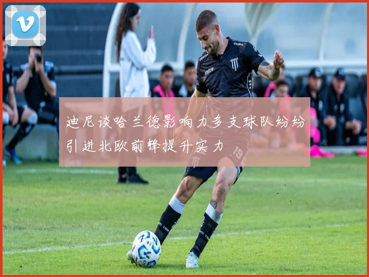 迪尼谈哈兰德影响力多支球队纷纷引进北欧前锋提升实力