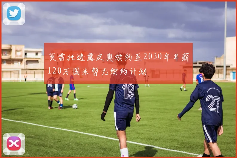 莫雷托透露皮奥续约至2030年年薪120万国米暂无续约计划