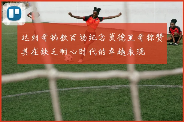 达利奇执教百场纪念莫德里奇称赞其在缺乏耐心时代的卓越表现