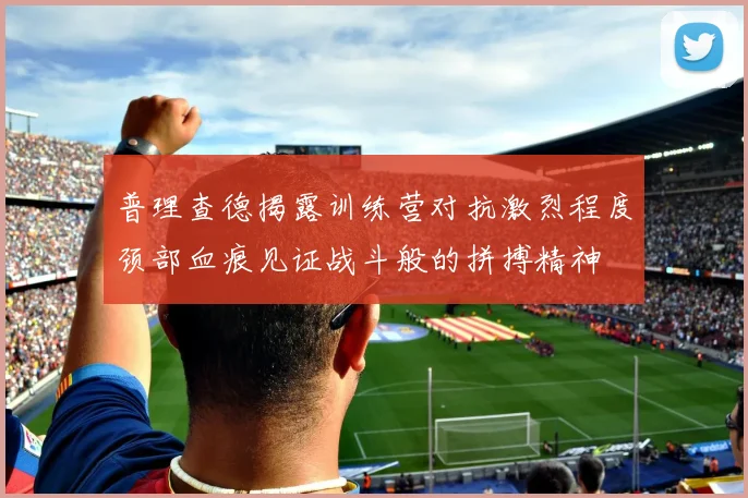 普理查德揭露训练营对抗激烈程度颈部血痕见证战斗般的拼搏精神