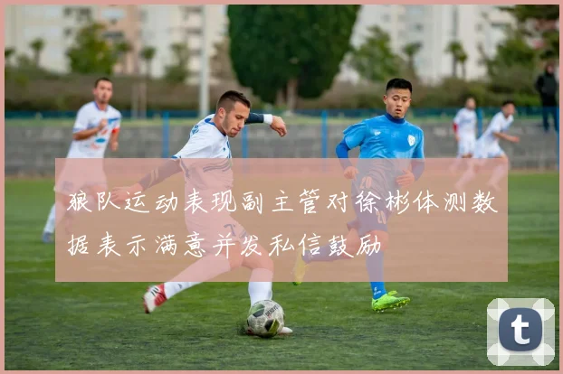 狼队运动表现副主管对徐彬体测数据表示满意并发私信鼓励